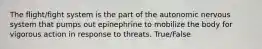 The flight/fight system is the part of the autonomic nervous system that pumps out epinephrine to mobilize the body for vigorous action in response to threats. True/False