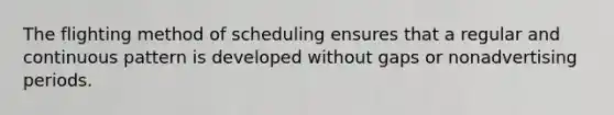 The flighting method of scheduling ensures that a regular and continuous pattern is developed without gaps or nonadvertising periods.