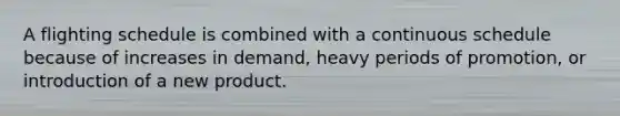 A flighting schedule is combined with a continuous schedule because of increases in demand, heavy periods of promotion, or introduction of a new product.