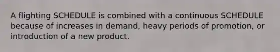 A flighting SCHEDULE is combined with a continuous SCHEDULE because of increases in demand, heavy periods of promotion, or introduction of a new product.