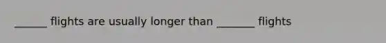 ______ flights are usually longer than _______ flights