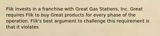 Flik invests in a franchise with Great Gas Stations, Inc. Great requires Flik to buy Great products for every phase of the operation. Flik's best argument to challenge this requirement is that it violates