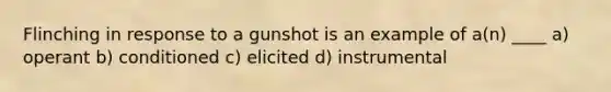 Flinching in response to a gunshot is an example of a(n) ____ a) operant b) conditioned c) elicited d) instrumental