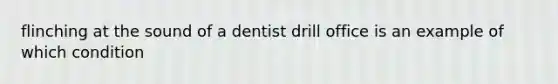 flinching at the sound of a dentist drill office is an example of which condition