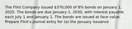 The Flint Company issued 370,000 of 8% bonds on January 1, 2025. The bonds are due January 1, 2030, with interest payable each July 1 and January 1. The bonds are issued at face value. Prepare Flint's journal entry for (a) the January issuance