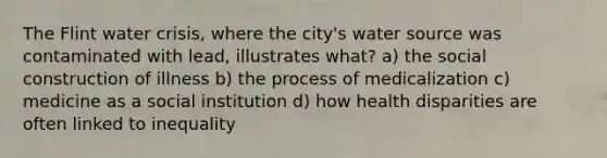 The Flint water crisis, where the city's water source was contaminated with lead, illustrates what? a) the social construction of illness b) the process of medicalization c) medicine as a social institution d) how health disparities are often linked to inequality