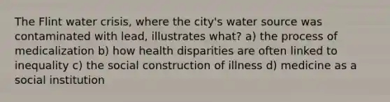 The Flint water crisis, where the city's water source was contaminated with lead, illustrates what? a) the process of medicalization b) how health disparities are often linked to inequality c) the social construction of illness d) medicine as a social institution