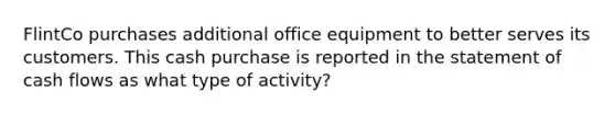 FlintCo purchases additional office equipment to better serves its customers. This cash purchase is reported in the statement of cash flows as what type of activity?