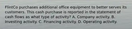 FlintCo purchases additional office equipment to better serves its customers. This cash purchase is reported in the statement of cash flows as what type of activity? A. Company activity. B. Investing activity. C. Financing activity. D. Operating activity.