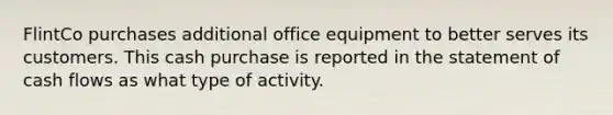 FlintCo purchases additional office equipment to better serves its customers. This cash purchase is reported in the statement of cash flows as what type of activity.