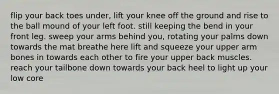 flip your back toes under, lift your knee off the ground and rise to the ball mound of your left foot. still keeping the bend in your front leg. sweep your arms behind you, rotating your palms down towards the mat breathe here lift and squeeze your upper arm bones in towards each other to fire your upper back muscles. reach your tailbone down towards your back heel to light up your low core