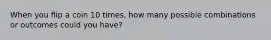 When you flip a coin 10 times, how many possible combinations or outcomes could you have?