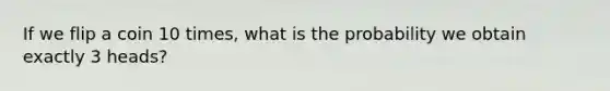 If we flip a coin 10 times, what is the probability we obtain exactly 3 heads?