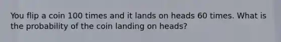 You flip a coin 100 times and it lands on heads 60 times. What is the probability of the coin landing on heads?