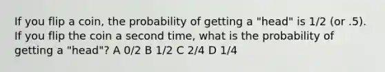 If you flip a coin, the probability of getting a "head" is 1/2 (or .5). If you flip the coin a second time, what is the probability of getting a "head"? A 0/2 B 1/2 C 2/4 D 1/4