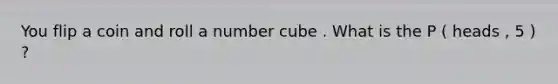 You flip a coin and roll a number cube . What is the P ( heads , 5 ) ?