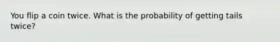 You flip a coin twice. What is the probability of getting tails twice?