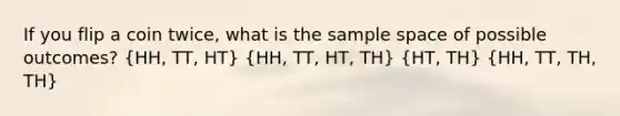 If you flip a coin twice, what is the sample space of possible outcomes? (HH, TT, HT) (HH, TT, HT, TH) (HT, TH) (HH, TT, TH, TH)