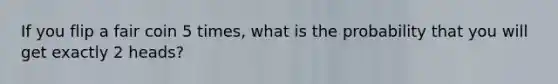 If you flip a fair coin 5 times, what is the probability that you will get exactly 2 heads?
