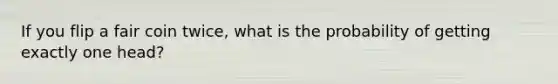 If you flip a fair coin twice, what is the probability of getting exactly one head?