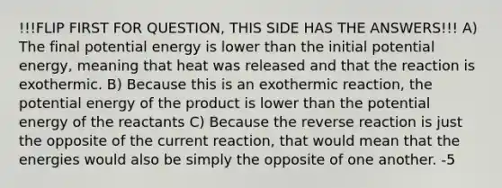 !!!FLIP FIRST FOR QUESTION, THIS SIDE HAS THE ANSWERS!!! A) The final potential energy is lower than the initial potential energy, meaning that heat was released and that the reaction is exothermic. B) Because this is an exothermic reaction, the potential energy of the product is lower than the potential energy of the reactants C) Because the reverse reaction is just the opposite of the current reaction, that would mean that the energies would also be simply the opposite of one another. -5