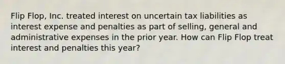 Flip Flop, Inc. treated interest on uncertain tax liabilities as interest expense and penalties as part of selling, general and administrative expenses in the prior year. How can Flip Flop treat interest and penalties this year?