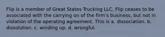 Flip is a member of Great States Trucking LLC. Flip ceases to be associated with the carrying on of the firm's business, but not in violation of the operating agreement. This is a. dissociation. b. dissolution. c. winding up. d. wrongful.