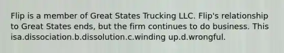 Flip is a member of Great States Trucking LLC. Flip's relationship to Great States ends, but the firm continues to do business. This isa.dissociation.b.dissolution.c.winding up.d.wrongful.