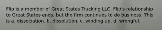 Flip is a member of Great States Trucking LLC. Flip's relationship to Great States ends, but the firm continues to do business. This is a. dissociation. b. dissolution. c. winding up. d. wrongful.