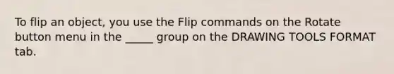 To flip an object, you use the Flip commands on the Rotate button menu in the _____ group on the DRAWING TOOLS FORMAT tab.