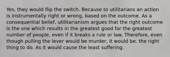 Yes, they would flip the switch. Because to utilitarians an action is instrumentally right or wrong, based on the outcome. As a consequential belief, utilitarianism argues that the right outcome is the one which results in the greatest good for the greatest number of people, even if it breaks a rule or law. Therefore, even though pulling the lever would be murder, it would be. the right thing to do. As it would cause the least suffering.