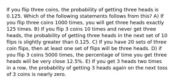 If you flip three coins, the probability of getting three heads is 0.125. Which of the following statements follows from this? A) If you flip three coins 1000 times, you will get three heads exactly 125 times. B) If you flip 3 coins 10 times and never get three heads, the probability of getting three heads in the next set of 10 flips is slightly greater than 0.125. C) If you have 20 sets of three coin flips, then at least one set of flips will be three heads. D) if you flip 3 coins 5000 times, the percentage of time you get three heads will be very close 12.5%. E) If you get 3 heads two times in a row, the probability of getting 3 heads again on the next toss of 3 coins is nearly zero.