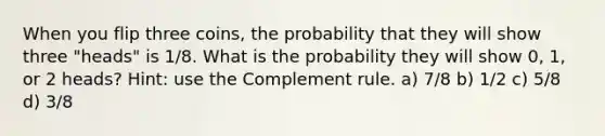 When you flip three coins, the probability that they will show three "heads" is 1/8. What is the probability they will show 0, 1, or 2 heads? Hint: use the Complement rule. a) 7/8 b) 1/2 c) 5/8 d) 3/8