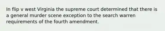 In flip v west Virginia the supreme court determined that there is a general murder scene exception to the search warren requirements of the fourth amendment.