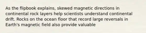 As the flipbook explains, skewed magnetic directions in continental rock layers help scientists understand continental drift. Rocks on the ocean floor that record large reversals in Earth's magnetic field also provide valuable