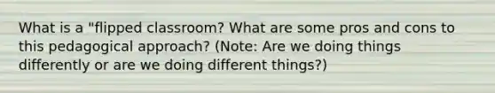 What is a "flipped classroom? What are some pros and cons to this pedagogical approach? (Note: Are we doing things differently or are we doing different things?)