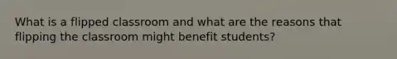 What is a flipped classroom and what are the reasons that flipping the classroom might benefit students?