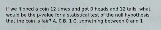 If we flipped a coin 12 times and got 0 heads and 12 tails, what would be the p-value for a statistical test of the null hypothesis that the coin is fair? A. 0 B. 1 C. something between 0 and 1