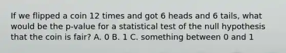 If we flipped a coin 12 times and got 6 heads and 6 tails, what would be the p-value for a statistical test of the null hypothesis that the coin is fair? A. 0 B. 1 C. something between 0 and 1