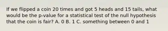 If we flipped a coin 20 times and got 5 heads and 15 tails, what would be the p-value for a statistical test of the null hypothesis that the coin is fair? A. 0 B. 1 C. something between 0 and 1