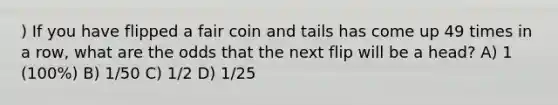 ) If you have flipped a fair coin and tails has come up 49 times in a row, what are the odds that the next flip will be a head? A) 1 (100%) B) 1/50 C) 1/2 D) 1/25