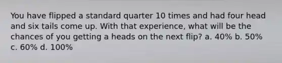 You have flipped a standard quarter 10 times and had four head and six tails come up. With that experience, what will be the chances of you getting a heads on the next flip? a. 40% b. 50% c. 60% d. 100%