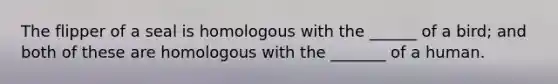 The flipper of a seal is homologous with the ______ of a bird; and both of these are homologous with the _______ of a human.