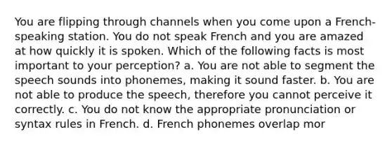 You are flipping through channels when you come upon a French-speaking station. You do not speak French and you are amazed at how quickly it is spoken. Which of the following facts is most important to your perception? a. You are not able to segment the speech sounds into phonemes, making it sound faster. b. You are not able to produce the speech, therefore you cannot perceive it correctly. c. You do not know the appropriate pronunciation or syntax rules in French. d. French phonemes overlap mor