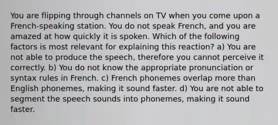 You are flipping through channels on TV when you come upon a French-speaking station. You do not speak French, and you are amazed at how quickly it is spoken. Which of the following factors is most relevant for explaining this reaction? a) You are not able to produce the speech, therefore you cannot perceive it correctly. b) You do not know the appropriate pronunciation or syntax rules in French. c) French phonemes overlap more than English phonemes, making it sound faster. d) You are not able to segment the speech sounds into phonemes, making it sound faster.