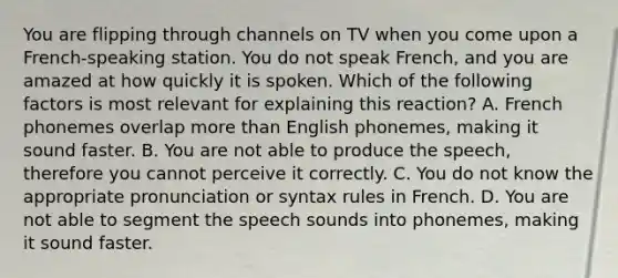 You are flipping through channels on TV when you come upon a French-speaking station. You do not speak French, and you are amazed at how quickly it is spoken. Which of the following factors is most relevant for explaining this reaction? A. French phonemes overlap more than English phonemes, making it sound faster. B. You are not able to produce the speech, therefore you cannot perceive it correctly. C. You do not know the appropriate pronunciation or syntax rules in French. D. You are not able to segment the speech sounds into phonemes, making it sound faster.