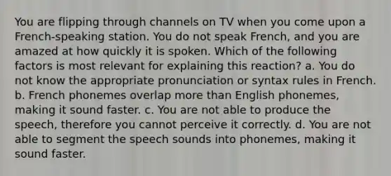 You are flipping through channels on TV when you come upon a French-speaking station. You do not speak French, and you are amazed at how quickly it is spoken. Which of the following factors is most relevant for explaining this reaction? a. You do not know the appropriate pronunciation or syntax rules in French. b. French phonemes overlap more than English phonemes, making it sound faster. c. You are not able to produce the speech, therefore you cannot perceive it correctly. d. You are not able to segment the speech sounds into phonemes, making it sound faster.