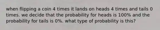 when flipping a coin 4 times it lands on heads 4 times and tails 0 times. we decide that the probability for heads is 100% and the probability for tails is 0%. what type of probability is this?