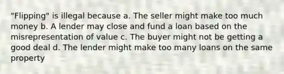 "Flipping" is illegal because a. The seller might make too much money b. A lender may close and fund a loan based on the misrepresentation of value c. The buyer might not be getting a good deal d. The lender might make too many loans on the same property