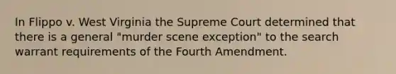 In Flippo v. West Virginia the Supreme Court determined that there is a general "murder scene exception" to the search warrant requirements of the Fourth Amendment.